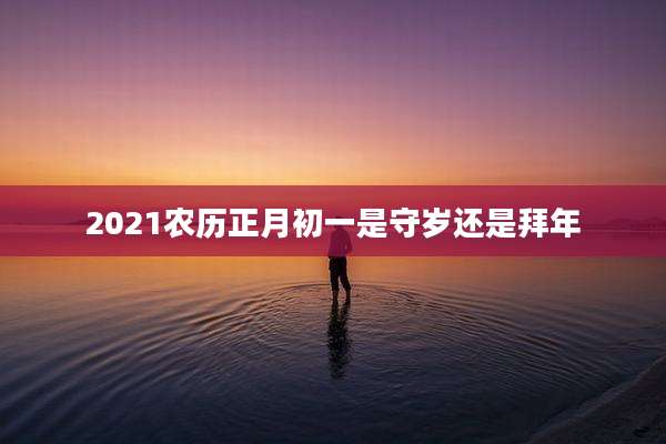 2021农历正月初一是守岁还是拜年