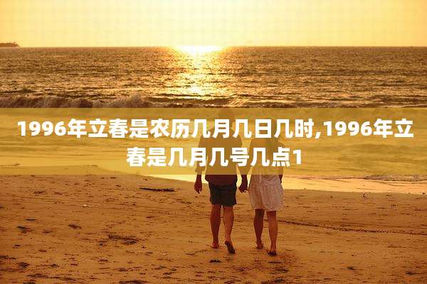 1996年立春是农历几月几日几时,1996年立春是几月几号几点1