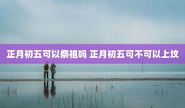 正月初五可以祭祖吗 正月初五可不可以上坟