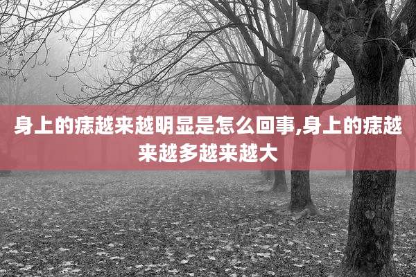 身上的痣越来越明显是怎么回事,身上的痣越来越多越来越大