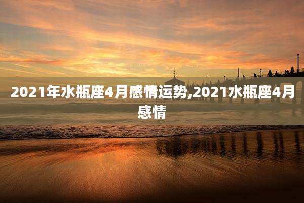 2021年水瓶座4月感情运势,2021水瓶座4月感情