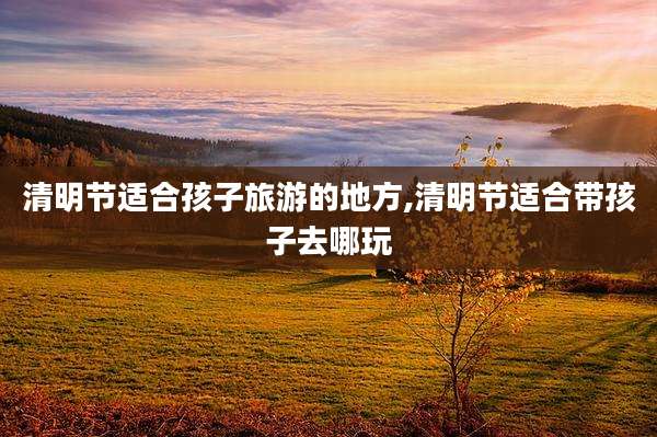 清明节适合孩子旅游的地方,清明节适合带孩子去哪玩