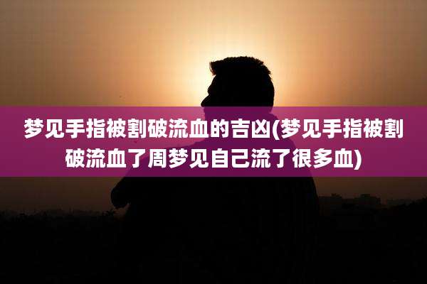 梦见手指被割破流血的吉凶(梦见手指被割破流血了周梦见自己流了很多血)