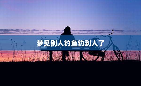 梦见别人钓鱼钓到人了