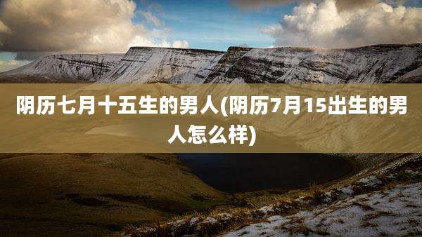 阴历七月十五生的男人(阴历7月15出生的男人怎么样)