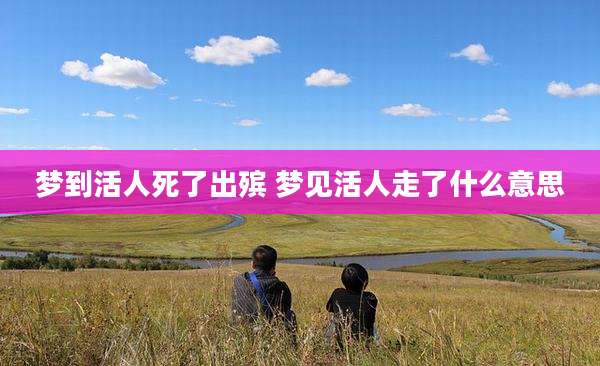 梦到活人死了出殡 梦见活人走了什么意思
