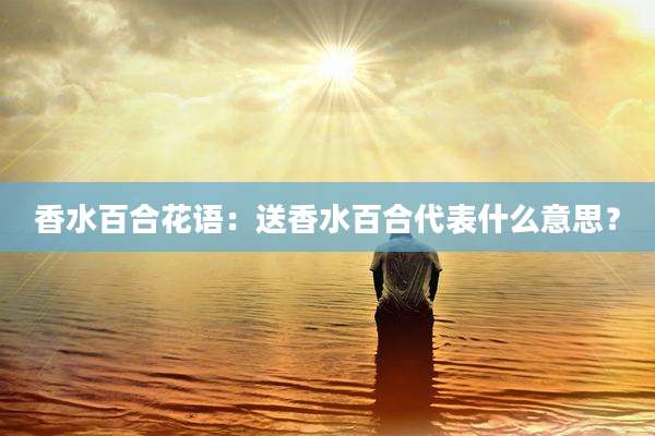 香水百合花语:送香水百合代表什么意思?