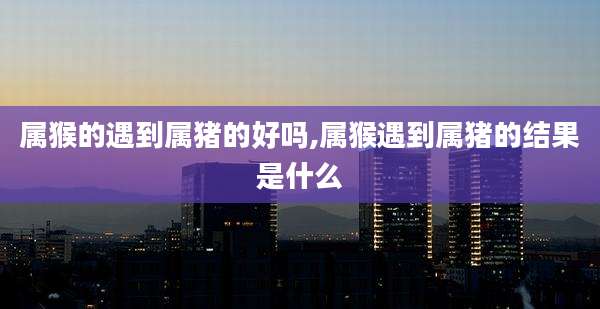 属猴的遇到属猪的好吗,属猴遇到属猪的结果是什么