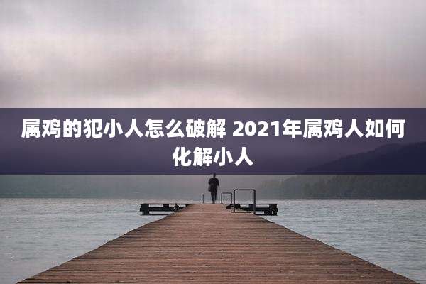 属鸡的犯小人怎么破解 2021年属鸡人如何化解小人