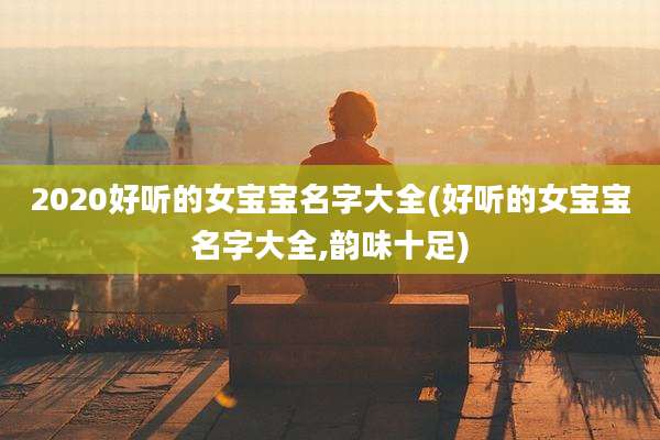 2020好听的女宝宝名字大全(好听的女宝宝名字大全,韵味十足)