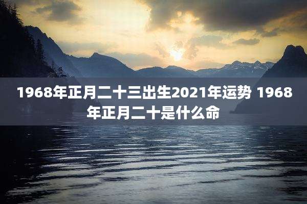 1968年正月二十三出生2021年运势 1968年正月二十是什么命