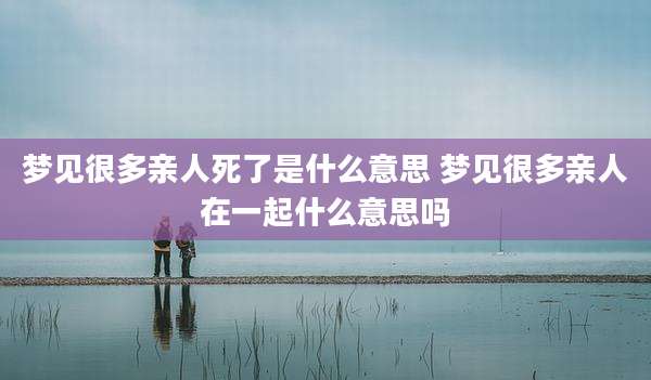 梦见很多亲人死了是什么意思 梦见很多亲人在一起什么意思吗
