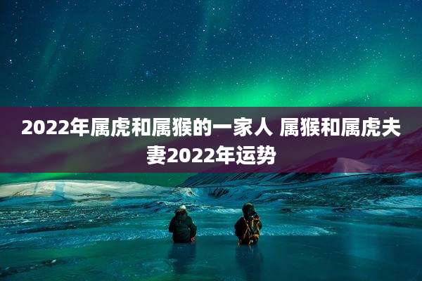 2022年属虎和属猴的一家人 属猴和属虎夫妻2022年运势