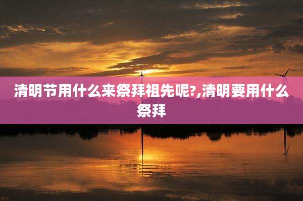 清明节用什么来祭拜祖先呢?,清明要用什么祭拜