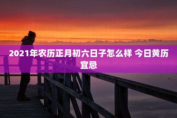 2021年农历正月初六日子怎么样 今日黄历宜忌