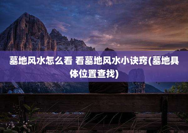 墓地风水怎么看 看墓地风水小诀窍(墓地具***置查找)
