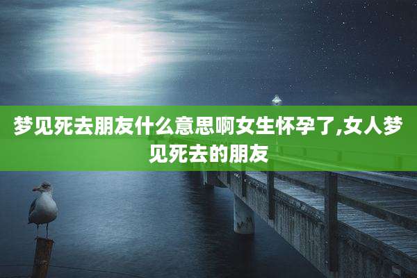 梦见死去朋友什么意思啊女生怀孕了,女人梦见死去的朋友