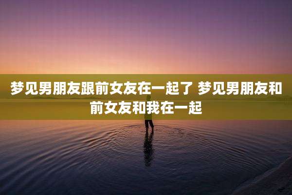 梦见男朋友跟前女友在一起了 梦见男朋友和前女友和我在一起