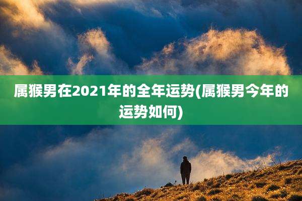 属猴男在2021年的全年运势(属猴男今年的运势如何)