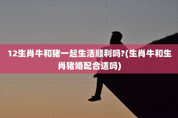 12生肖牛和猪一起生活顺利吗?(生肖牛和生肖猪婚配合适吗)