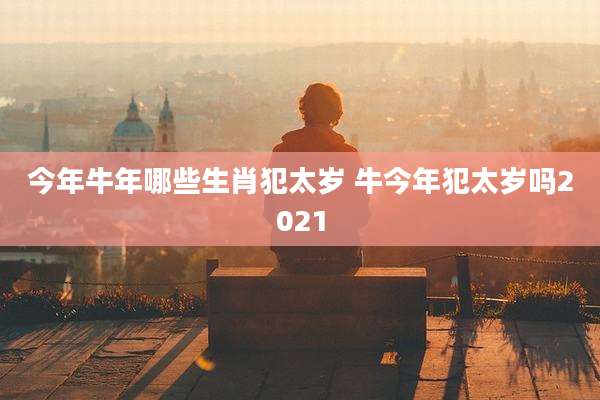 今年牛年哪些生肖犯太岁 牛今年犯太岁吗2021