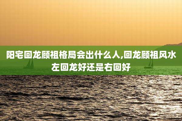 阳宅回龙顾祖格局会出什么人,回龙顾祖风水左回龙好还是右回好