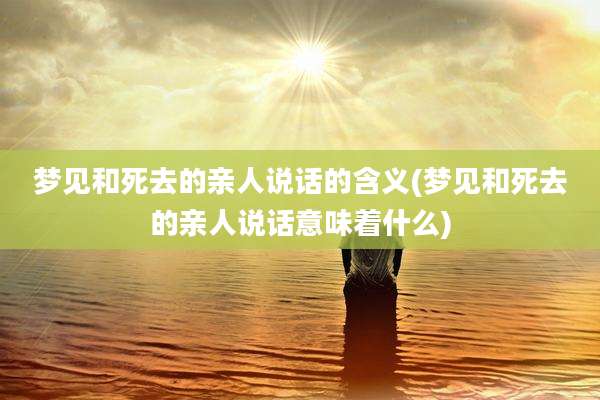 梦见和死去的亲人说话的含义(梦见和死去的亲人说话意味着什么)