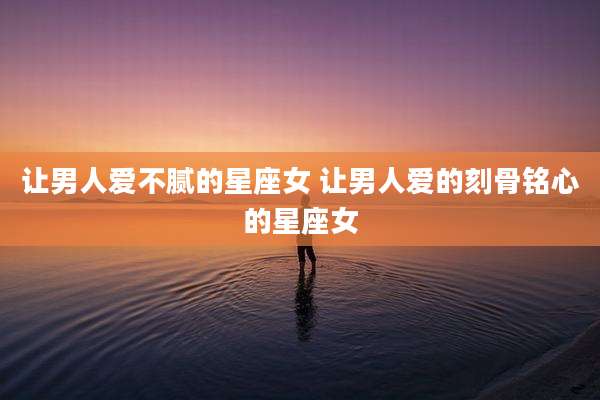 让男人爱不腻的星座女 让男人爱的刻骨铭心的星座女
