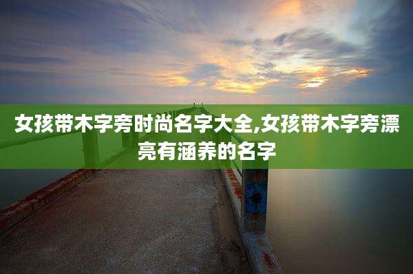 女孩带木字旁时尚名字大全,女孩带木字旁漂亮有涵养的名字