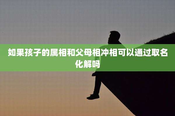 如果孩子的属相和父母相冲相可以通过取名化解吗