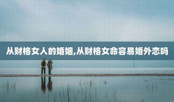 从财格女人的婚姻,从财格女命容易婚外恋吗