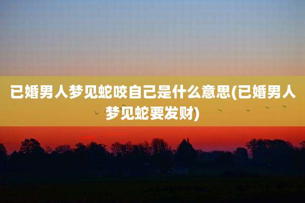 已婚男人梦见蛇咬自己是什么意思(已婚男人梦见蛇要发财)
