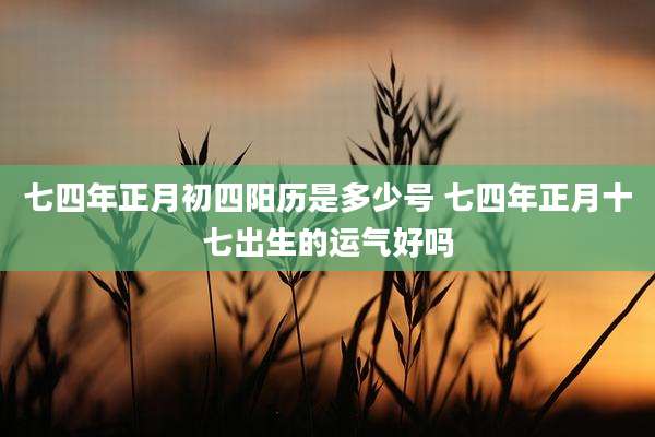 七四年正月初四阳历是多少号 七四年正月十七出生的运气好吗