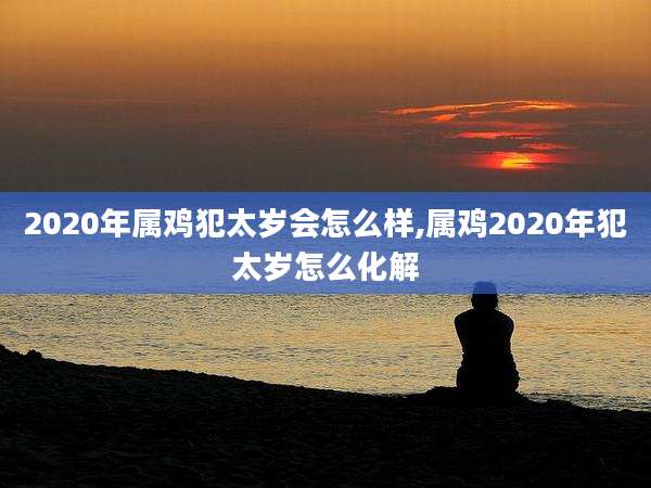 2020年属鸡犯太岁会怎么样,属鸡2020年犯太岁怎么化解