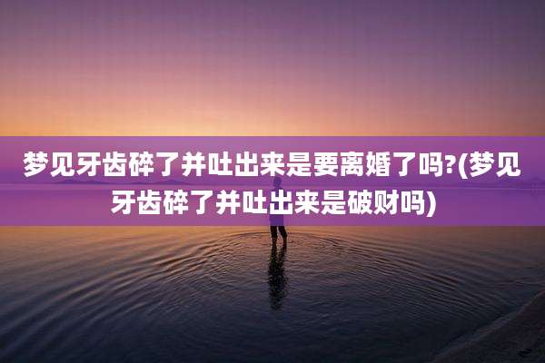 梦见牙齿碎了并吐出来是要离婚了吗?(梦见牙齿碎了并吐出来是破财吗)
