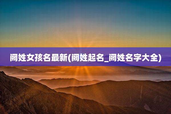 阙姓女孩名最新(阙姓起名_阙姓名字大全)