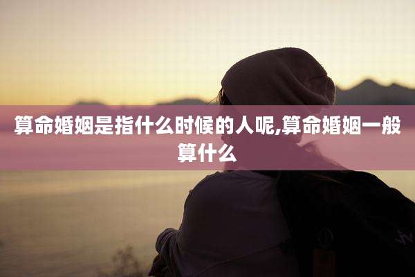 算命婚姻是指什么时候的人呢,算命婚姻一般算什么