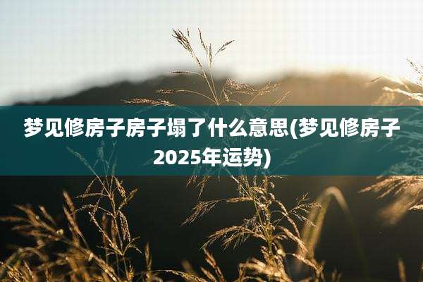 梦见修房子房子塌了什么意思(梦见修房子2025年运势)