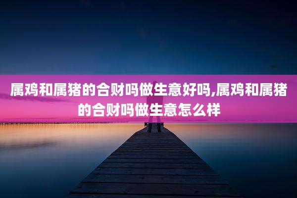 属鸡和属猪的合财吗做生意好吗,属鸡和属猪的合财吗做生意怎么样