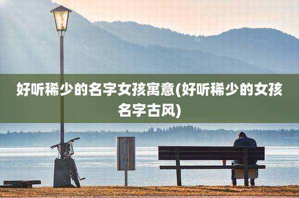 好听稀少的名字女孩寓意(好听稀少的女孩名字古风)