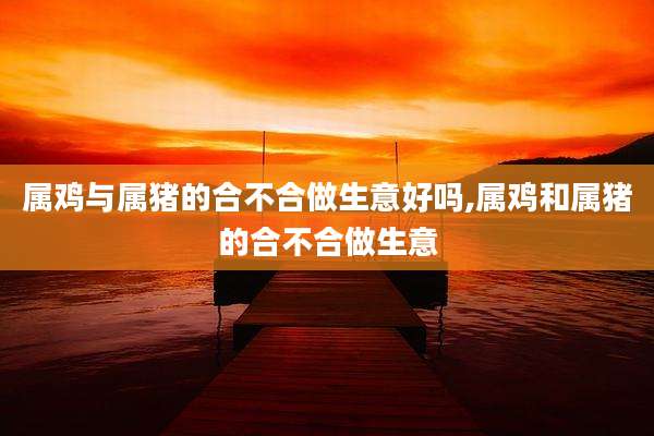 属鸡与属猪的合不合做生意好吗,属鸡和属猪的合不合做生意