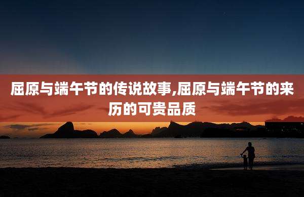屈原与端午节的传说故事,屈原与端午节的来历的可贵品质