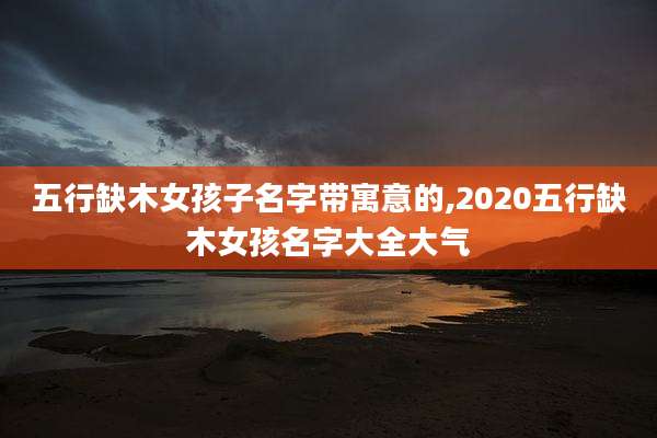 五行缺木女孩子名字带寓意的,2020五行缺木女孩名字大全大气