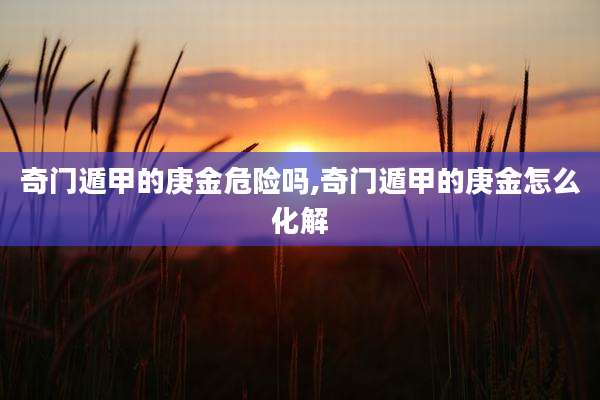 奇门遁甲的庚金危险吗,奇门遁甲的庚金怎么化解