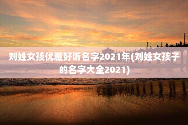 刘姓女孩优雅好听名字2021年(刘姓女孩子的名字大全2021)