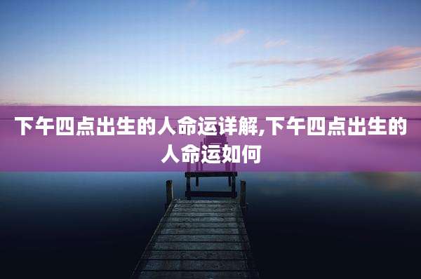 下午四点出生的人命运详解,下午四点出生的人命运如何