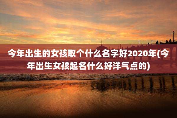 今年出生的女孩取个什么名字好2020年(今年出生女孩起名什么好洋气点的)
