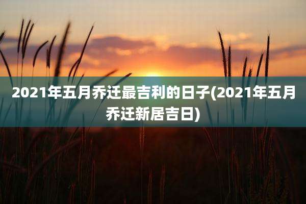 2021年五月乔迁最吉利的日子(2021年五月乔迁新居吉日)
