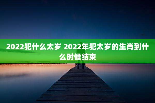 2022犯什么太岁 2022年犯太岁的生肖到什么时候结束