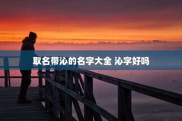 取名带沁的名字大全 沁字好吗